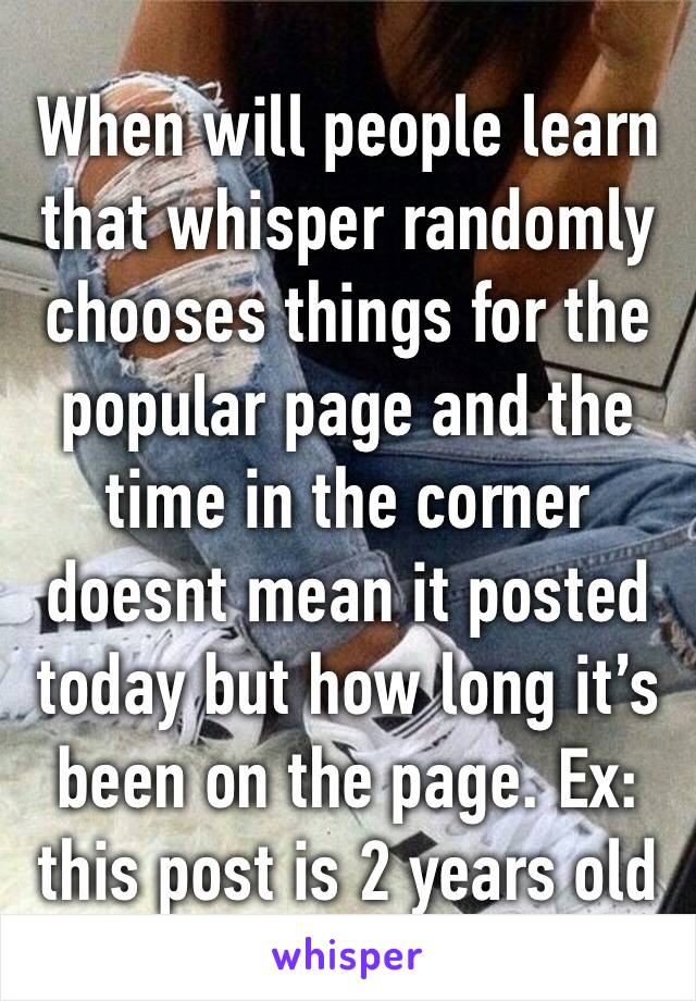 When will people learn that whisper randomly chooses things for the popular page and the time in the corner doesnt mean it posted today but how long it’s been on the page. Ex: this post is 2 years old