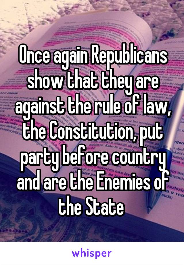 Once again Republicans show that they are against the rule of law, the Constitution, put party before country and are the Enemies of the State 