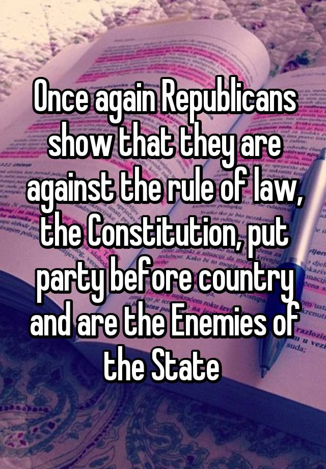 Once again Republicans show that they are against the rule of law, the Constitution, put party before country and are the Enemies of the State 