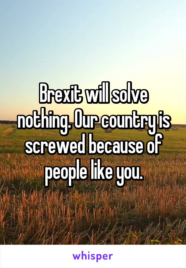 Brexit will solve nothing. Our country is screwed because of people like you.