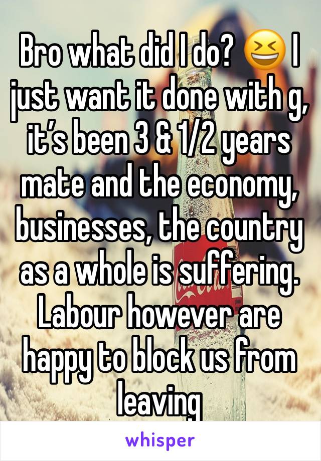 Bro what did I do? 😆 I just want it done with g, it’s been 3 & 1/2 years mate and the economy, businesses, the country as a whole is suffering. Labour however are happy to block us from leaving 