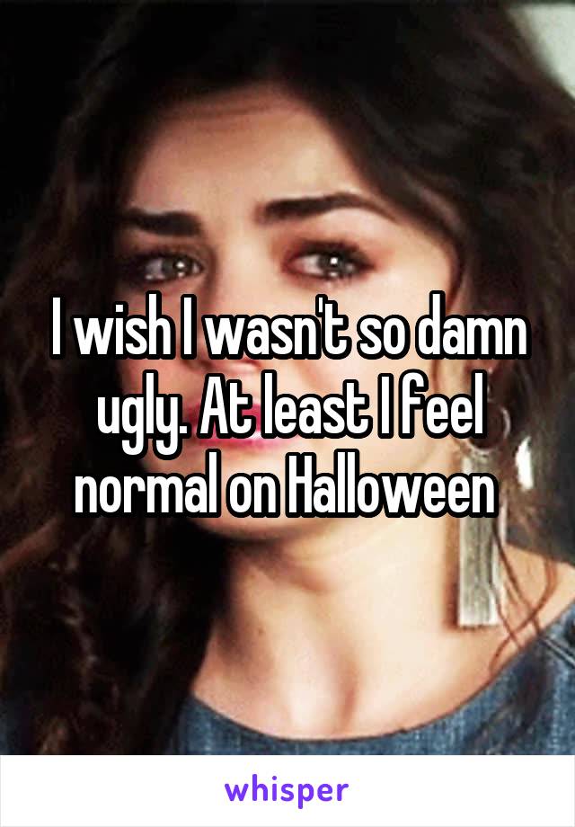 I wish I wasn't so damn ugly. At least I feel normal on Halloween 