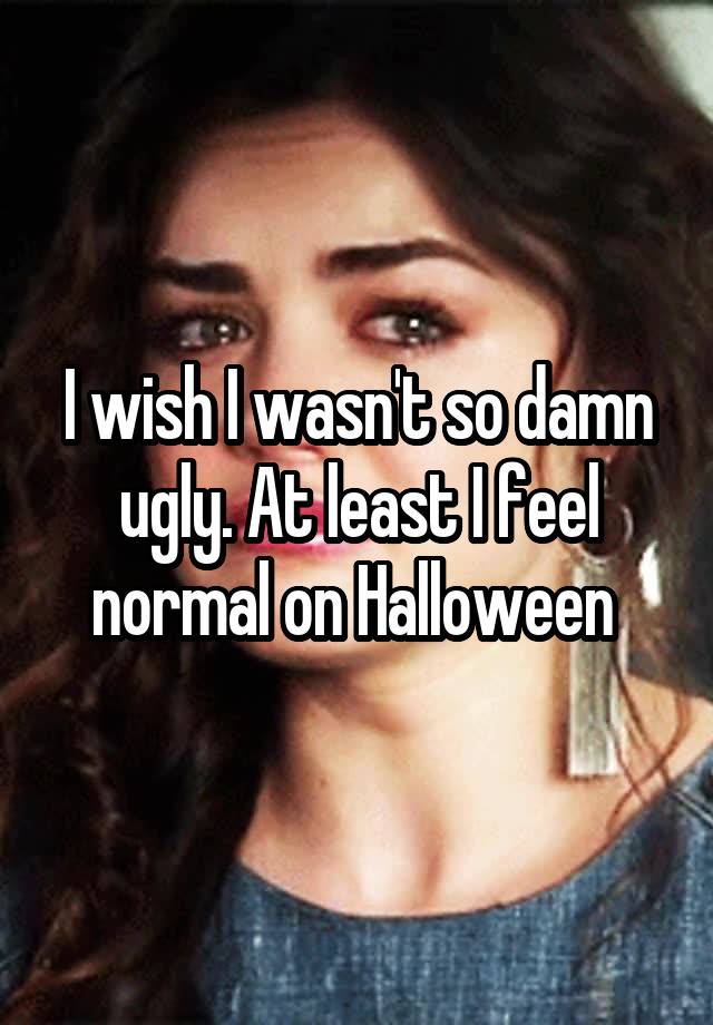 I wish I wasn't so damn ugly. At least I feel normal on Halloween 