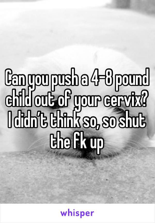 Can you push a 4-8 pound child out of your cervix? I didn’t think so, so shut the fk up