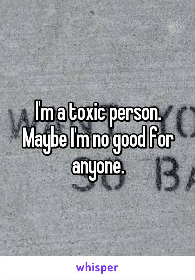 I'm a toxic person. Maybe I'm no good for anyone.