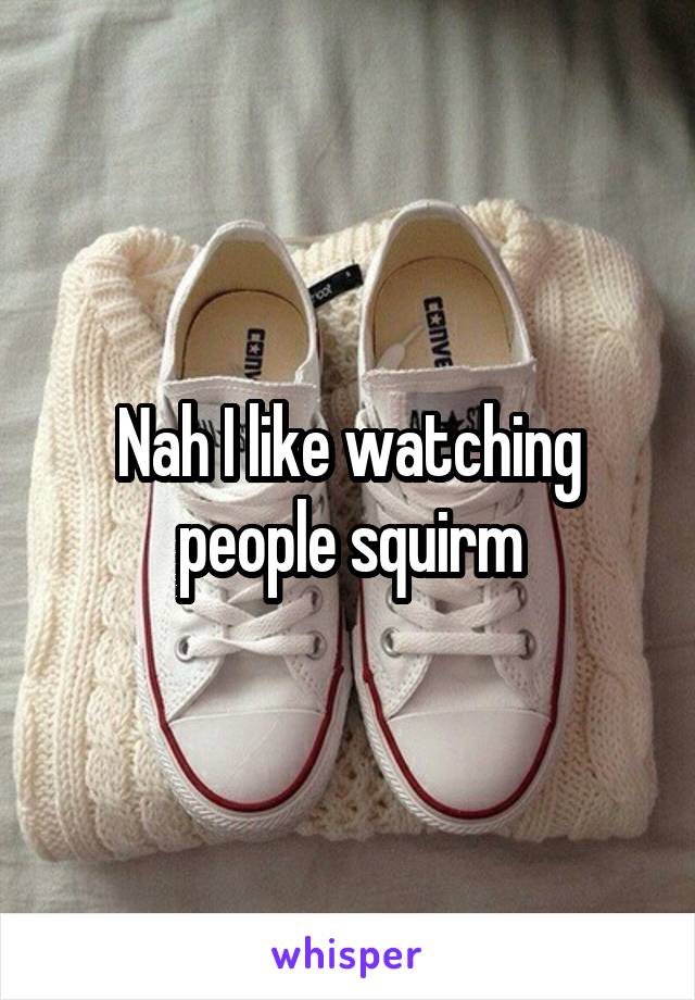 Nah I like watching people squirm