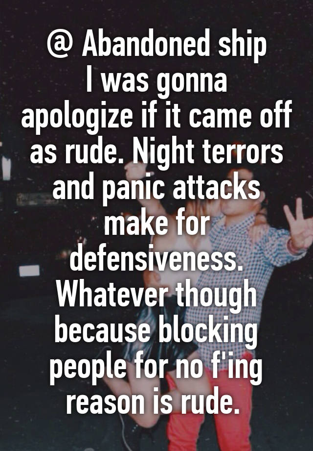 @ Abandoned ship
I was gonna apologize if it came off as rude. Night terrors and panic attacks make for defensiveness.
Whatever though because blocking people for no f'ing reason is rude. 