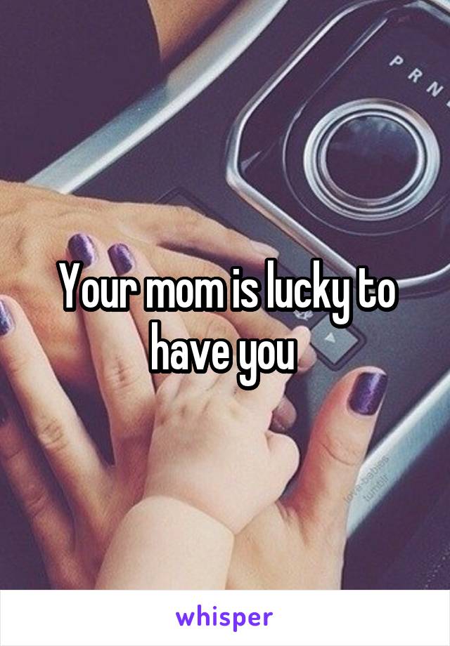 Your mom is lucky to have you 