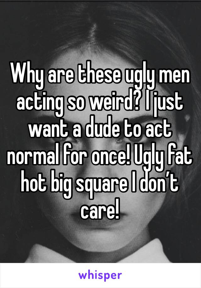 Why are these ugly men acting so weird? I just want a dude to act normal for once! Ugly fat hot big square I don’t care!