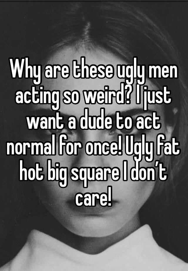 Why are these ugly men acting so weird? I just want a dude to act normal for once! Ugly fat hot big square I don’t care!