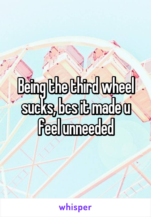 Being the third wheel sucks, bcs it made u feel unneeded