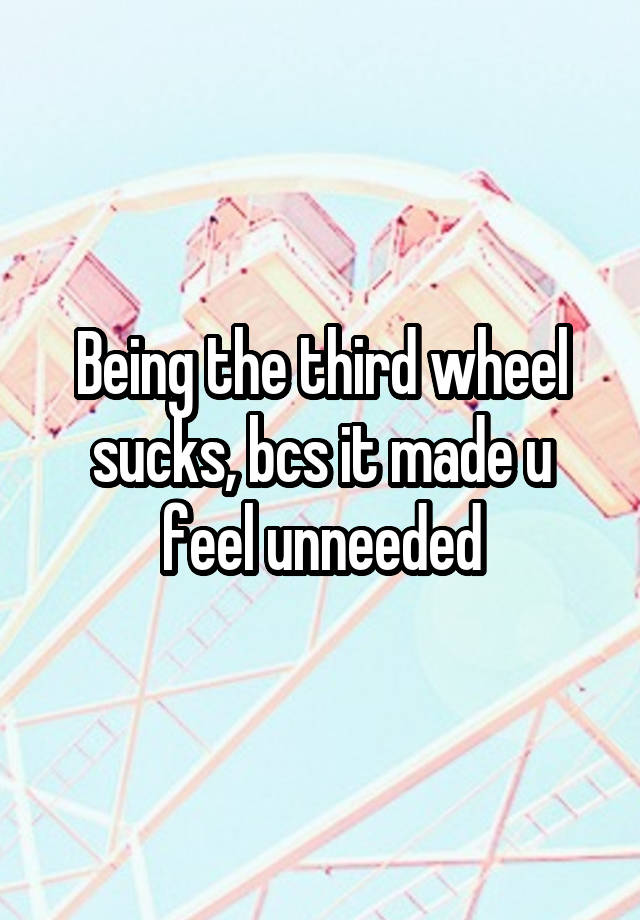 Being the third wheel sucks, bcs it made u feel unneeded