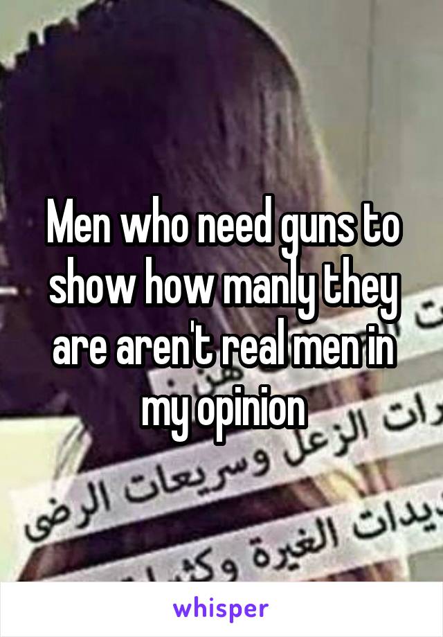 Men who need guns to show how manly they are aren't real men in my opinion