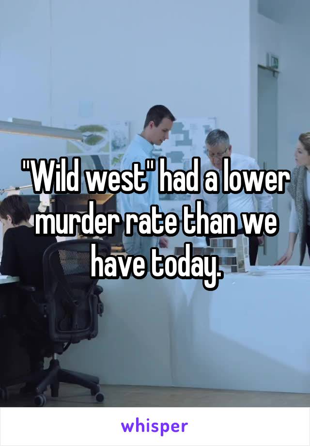 "Wild west" had a lower murder rate than we have today.