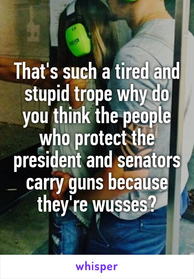 That's such a tired and stupid trope why do you think the people who protect the president and senators carry guns because they're wusses?