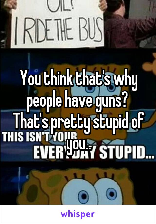 You think that's why people have guns?  That's pretty stupid of you..