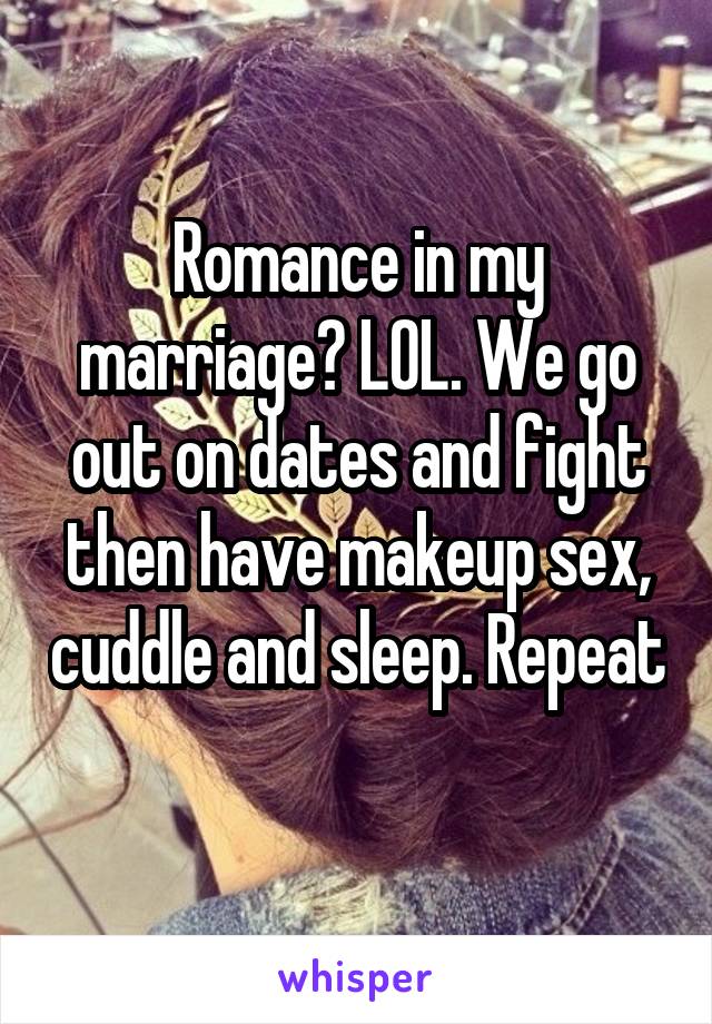 Romance in my marriage? LOL. We go out on dates and fight then have makeup sex, cuddle and sleep. Repeat 