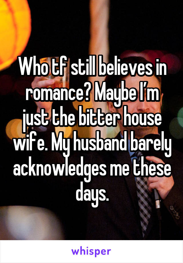Who tf still believes in romance? Maybe I’m just the bitter house wife. My husband barely acknowledges me these days.