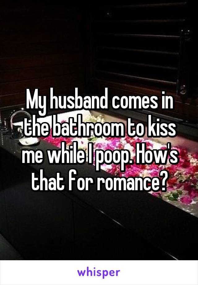 My husband comes in the bathroom to kiss me while I poop. How's that for romance?