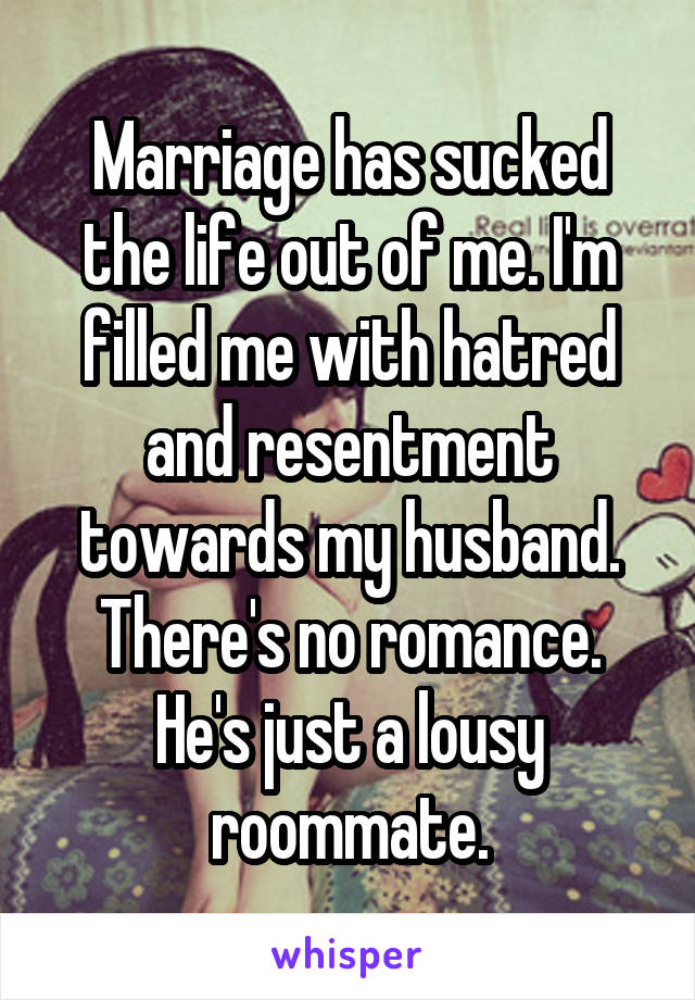 Marriage has sucked the life out of me. I'm filled me with hatred and resentment towards my husband. There's no romance. He's just a lousy roommate.