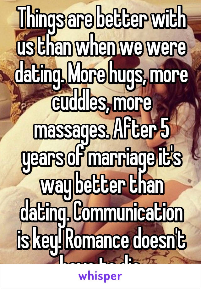 Things are better with us than when we were dating. More hugs, more cuddles, more massages. After 5 years of marriage it's way better than dating. Communication is key! Romance doesn't have to die.