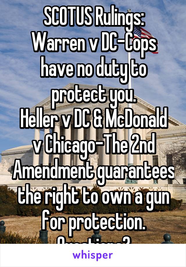 SCOTUS Rulings:
Warren v DC-Cops have no duty to protect you.
Heller v DC & McDonald v Chicago-The 2nd Amendment guarantees the right to own a gun for protection. Questions?