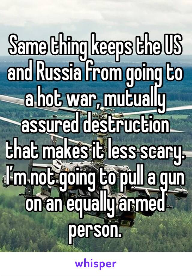 Same thing keeps the US and Russia from going to a hot war, mutually assured destruction that makes it less scary. I’m not going to pull a gun on an equally armed person.