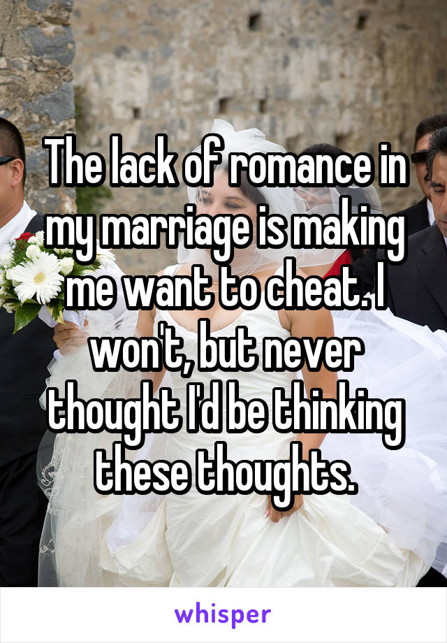 The lack of romance in my marriage is making me want to cheat. I won't, but never thought I'd be thinking these thoughts.
