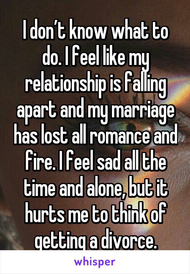 I don’t know what to do. I feel like my relationship is falling apart and my marriage has lost all romance and fire. I feel sad all the time and alone, but it hurts me to think of getting a divorce.
