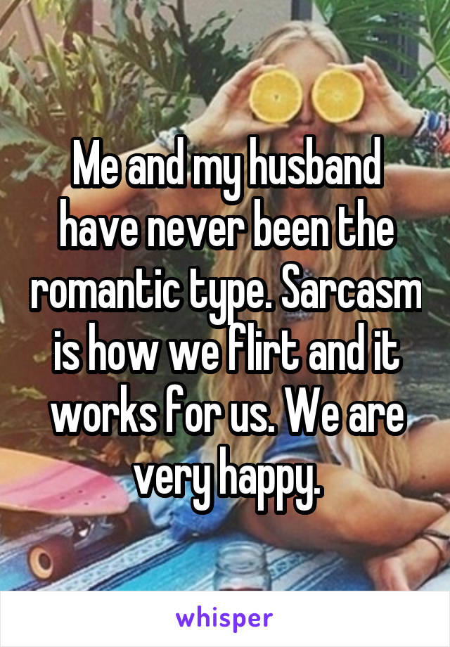 Me and my husband have never been the romantic type. Sarcasm is how we flirt and it works for us. We are very happy.