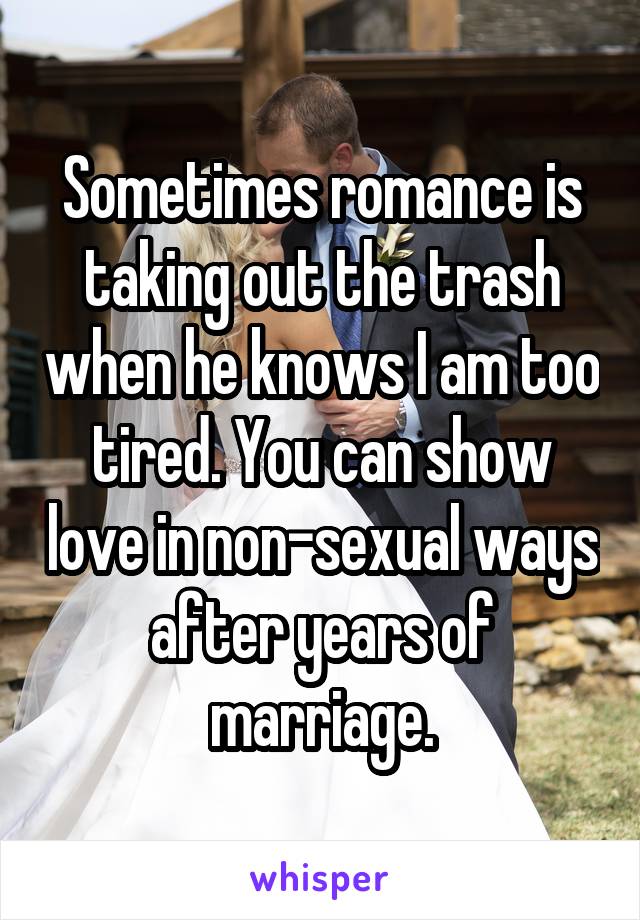 Sometimes romance is taking out the trash when he knows I am too tired. You can show love in non-sexual ways after years of marriage.