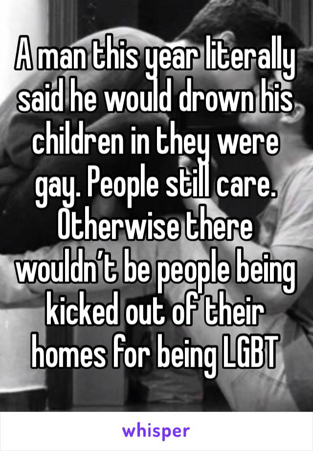 A man this year literally said he would drown his children in they were gay. People still care. Otherwise there wouldn’t be people being kicked out of their homes for being LGBT
