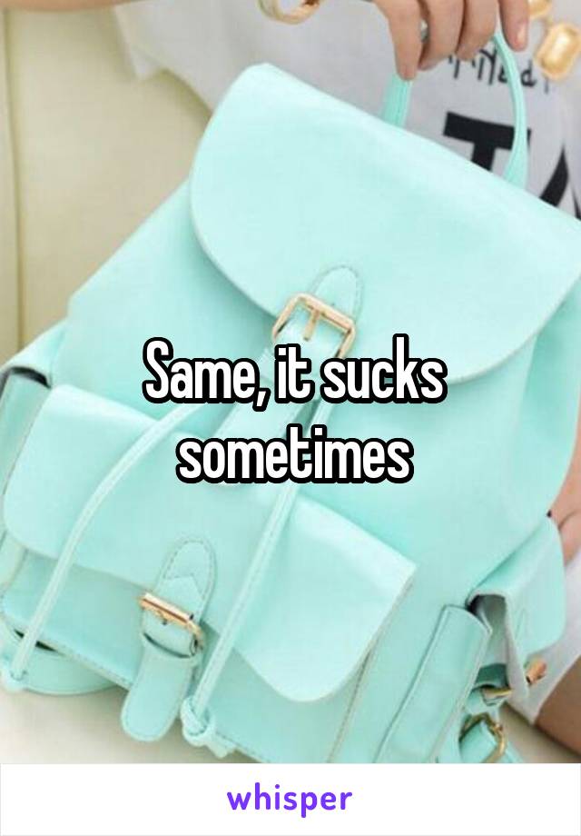 Same, it sucks sometimes