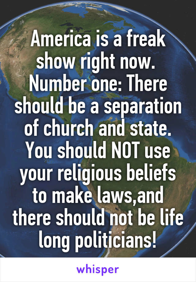 America is a freak show right now. 
Number one: There should be a separation of church and state. You should NOT use your religious beliefs to make laws,and there should not be life long politicians!