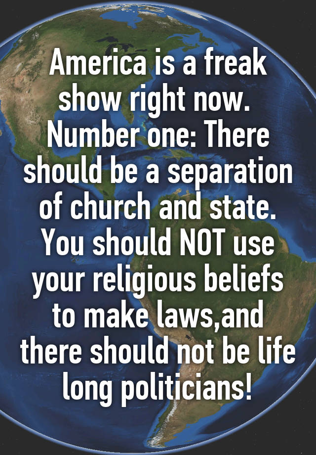 America is a freak show right now. 
Number one: There should be a separation of church and state. You should NOT use your religious beliefs to make laws,and there should not be life long politicians!