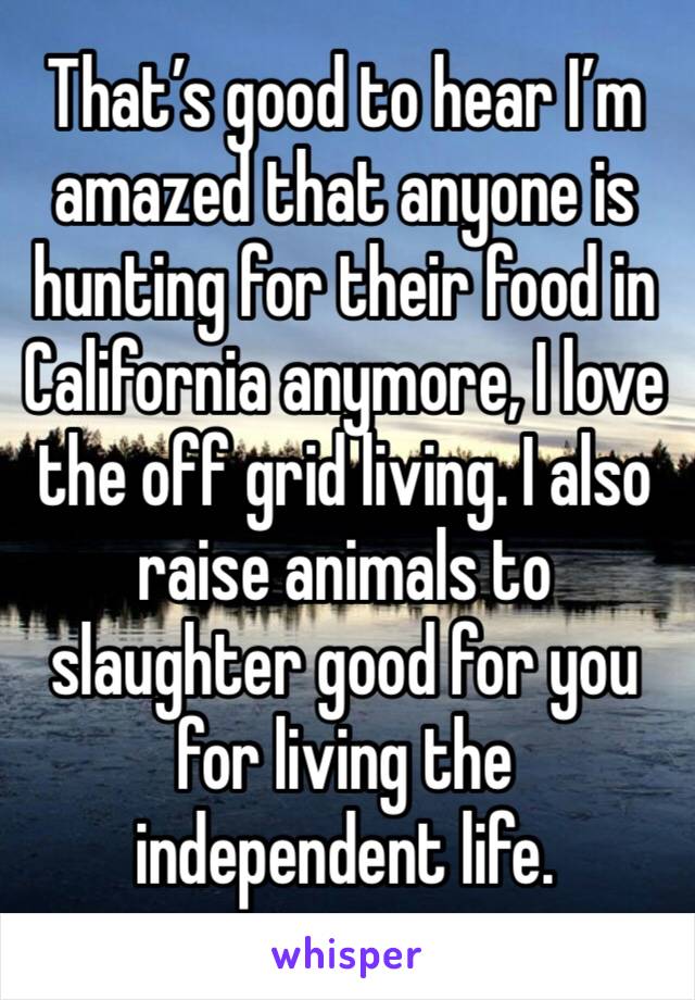 That’s good to hear I’m amazed that anyone is hunting for their food in California anymore, I love the off grid living. I also raise animals to slaughter good for you for living the independent life. 