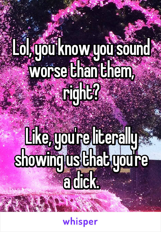 Lol, you know you sound worse than them, right?

Like, you're literally showing us that you're a dick.