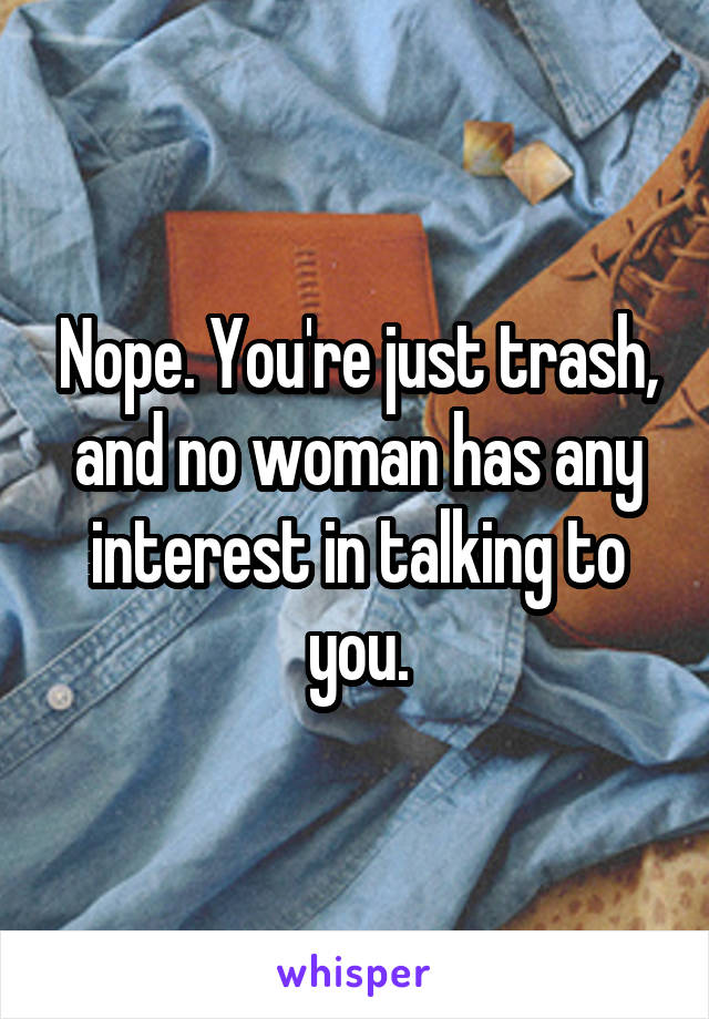 Nope. You're just trash, and no woman has any interest in talking to you.