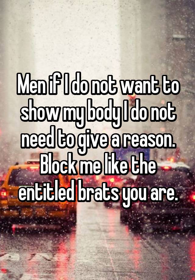 Men if I do not want to show my body I do not need to give a reason. Block me like the entitled brats you are.