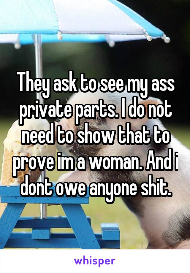 They ask to see my ass private parts. I do not need to show that to prove im a woman. And i dont owe anyone shit.