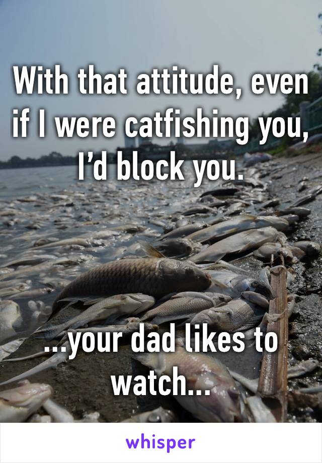 With that attitude, even if I were catfishing you, I’d block you.



...your dad likes to watch...