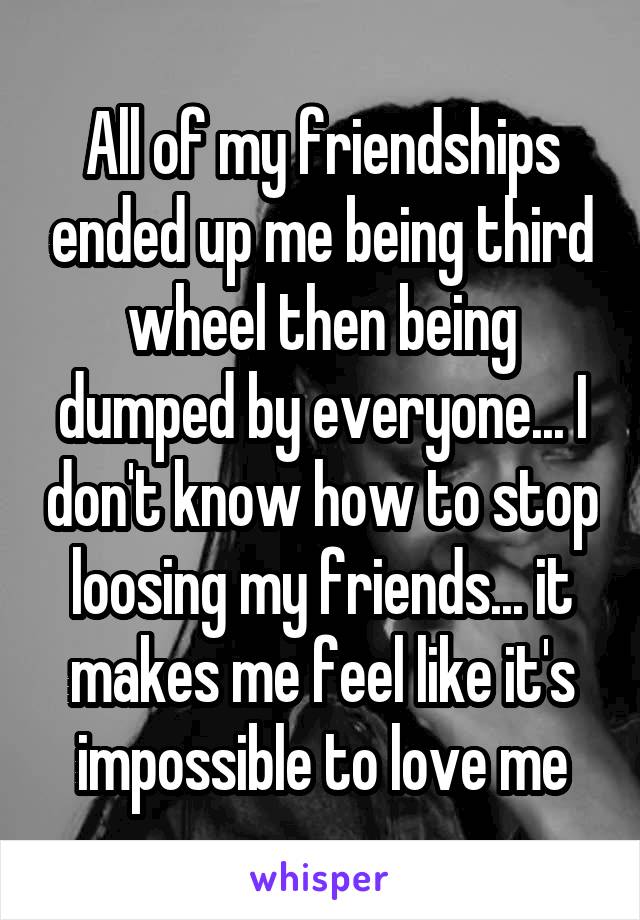 All of my friendships ended up me being third wheel then being dumped by everyone... I don't know how to stop loosing my friends... it makes me feel like it's impossible to love me