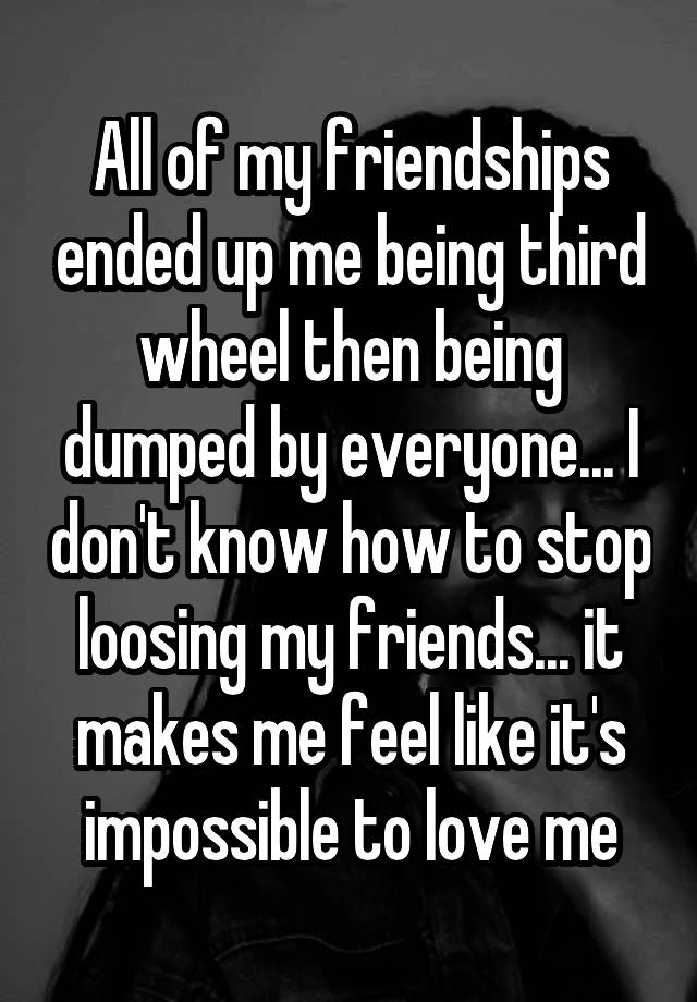 All of my friendships ended up me being third wheel then being dumped by everyone... I don't know how to stop loosing my friends... it makes me feel like it's impossible to love me