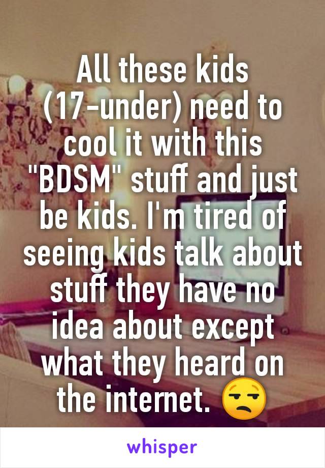 All these kids (17-under) need to cool it with this "BDSM" stuff and just be kids. I'm tired of seeing kids talk about stuff they have no idea about except what they heard on the internet. 😒