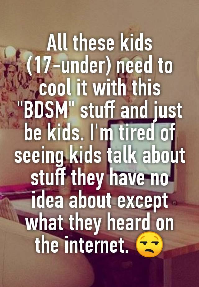 All these kids (17-under) need to cool it with this "BDSM" stuff and just be kids. I'm tired of seeing kids talk about stuff they have no idea about except what they heard on the internet. 😒