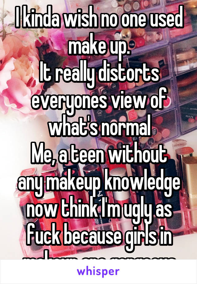 I kinda wish no one used make up.
It really distorts everyones view of what's normal
Me, a teen without any makeup knowledge now think I'm ugly as fuck because girls in makeup are gorgeous