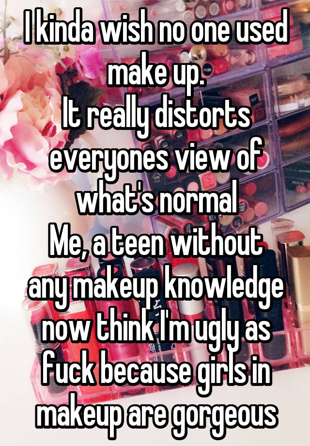 I kinda wish no one used make up.
It really distorts everyones view of what's normal
Me, a teen without any makeup knowledge now think I'm ugly as fuck because girls in makeup are gorgeous