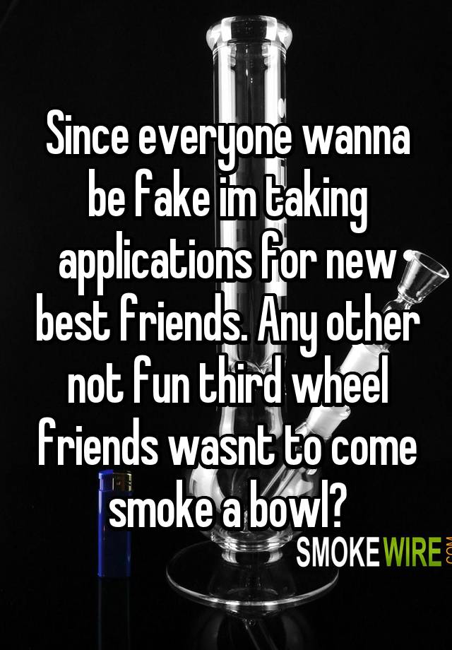 Since everyone wanna be fake im taking applications for new best friends. Any other not fun third wheel friends wasnt to come smoke a bowl?