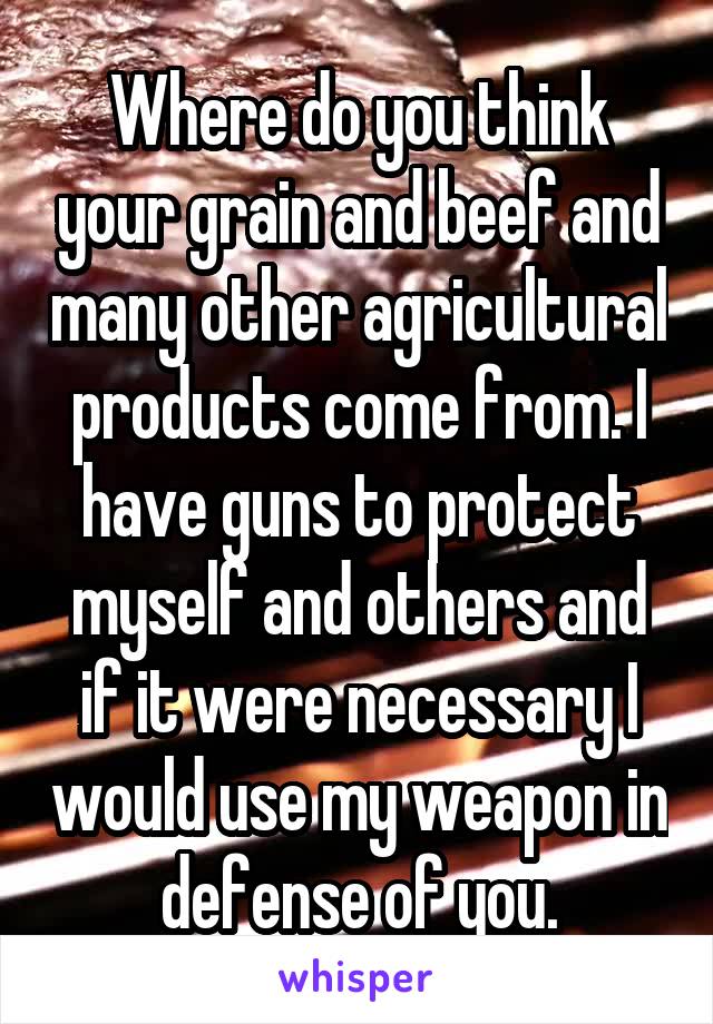 Where do you think your grain and beef and many other agricultural products come from. I have guns to protect myself and others and if it were necessary I would use my weapon in defense of you.