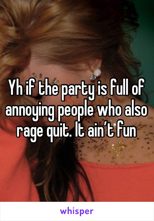 Yh if the party is full of annoying people who also rage quit. It ain’t fun 